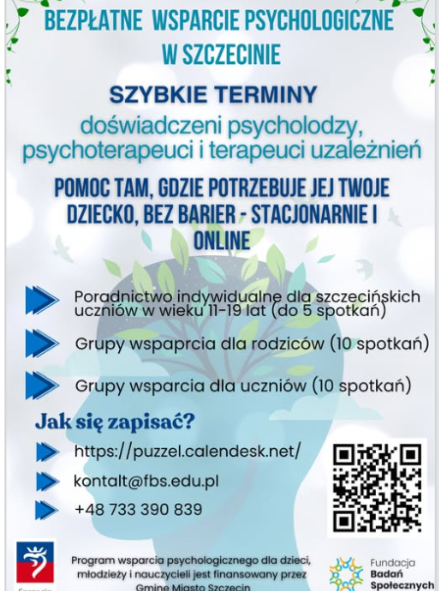 Plakat informacyjny o bezpłatnym wsparciu psychologicznym w Szczecinie. Duży nagłówek „Bezpłatne wsparcie psychologiczne w Szczecinie” oraz informacja o szybkich terminach i dostępności doświadczonych psychologów, psychoterapeutów i terapeutów uzależnień. Podkreślono pomoc dla dzieci bez barier, stacjonarnie i online. W dalszej części wymieniono formy wsparcia: poradnictwo indywidualne dla uczniów w wieku 11–19 lat (do 5 spotkań), grupy wsparcia dla rodziców oraz dla uczniów (po 10 spotkań). Na dole znajdują się dane kontaktowe: strona internetowa, adres e-mail, numer telefonu oraz kod QR. Plakat zawiera także logotypy instytucji i informację o finansowaniu programu przez Gminę Miasto Szczecin.