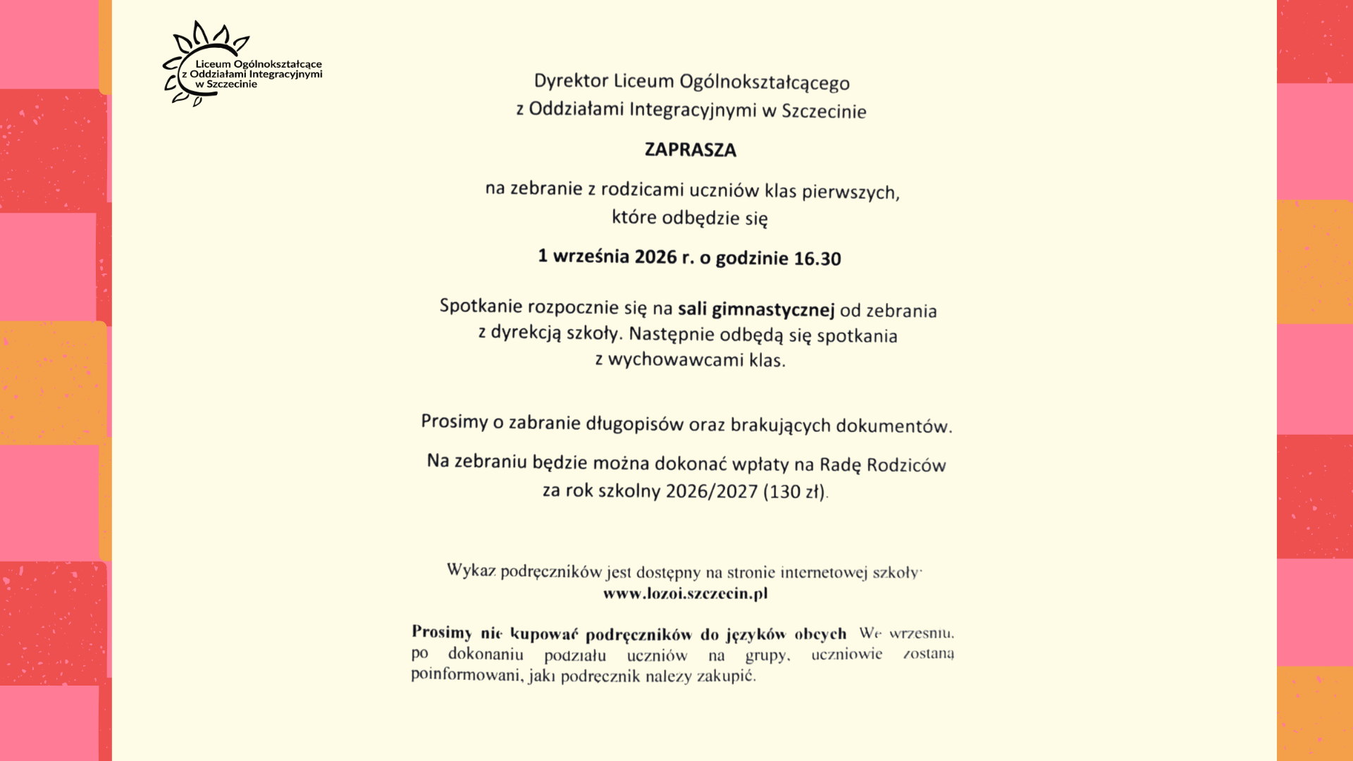 Dyrektor szkoły zaprasza rodziców uczniów klas pierwszych na zebranie, które odbędzie się 1 września 2026 r. o godz. 16:30. Spotkanie rozpocznie się na sali gimnastycznej od zebrania z dyrekcją, a następnie odbędą się spotkania z wychowawcami klas. W ogłoszeniu znajduje się prośba o zabranie długopisów i brakujących dokumentów oraz informacja o możliwości wpłaty na Radę Rodziców w wysokości 130 zł za rok szkolny 2026/2027. Podano adres strony internetowej szkoły: www.lozoi.szczecin.pl. Na dole zamieszczono informację, aby nie kupować podręczników do języków obcych przed wrześniem, ponieważ wybór podręczników zależy od przydziału uczniów do grup.